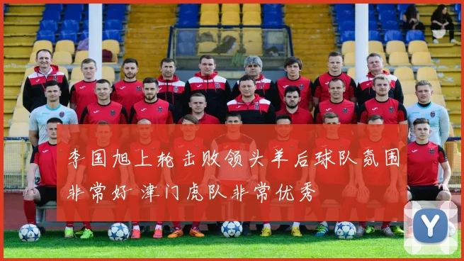 李国旭上轮击败领头羊后球队氛围非常好 津门虎队非常优秀