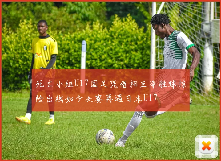 死亡小组U17国足凭借相互净胜球惊险出线如今决赛再遇日本U17